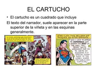 EL CARTUCHO
• El cartucho es un cuadrado que incluye
El texto del narrador, suele aparecer en la parte
superior de la viñeta y en las esquinas
generalmente.
 