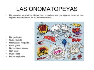 LAS ONOMATOPEYAS
• Representan los sonidos. Se han hecho tan famosas que algunas personas han
llegado a incorporarlas en su expresión diaria.
• Bang- disparo
• Guau- ladrido
• Roonzzzzz- ronquido
• Pom- golpe
• Ni-no-ni-no – sirena
• Cof- toser
• Muac- beso
• Boom- explosión
 