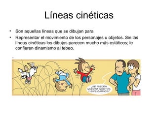 Líneas cinéticas
• Son aquellas líneas que se dibujan para
• Representar el movimiento de los personajes u objetos. Sin las
líneas cinéticas los dibujos parecen mucho más estáticos; le
confieren dinamismo al tebeo.
 