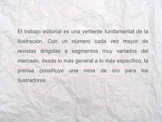 El trabajo editorial es una vertiente fundamental de la 
ilustración. Con un número cada vez mayor de 
revistas dirigidas a segmentos muy variados del 
mercado, desde lo más general a lo más específico, la 
prensa constituye una mina de oro para los 
ilustradores. 
 