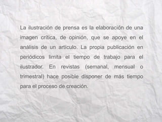 La ilustración de prensa es la elaboración de una 
imagen crítica, de opinión, que se apoye en el 
análisis de un artículo. La propia publicación en 
periódicos limita el tiempo de trabajo para el 
ilustrador. En revistas (semanal, mensual o 
trimestral) hace posible disponer de más tiempo 
para el proceso de creación. 
 