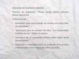 Ejercicios de ilustración editorial. 
Técnica de ilustración: Pluma fuente sobre cartulina 
Bristol blanca A4. 
4 ilustraciones: 
• ilustración para una portada de revista con tema libre 
de actualidad. 
• ilustración para la portada del libro: “La insoportable 
levedad del ser” (Milán Cundera). 
• caricatura de un personaje político sobre algún tema 
de actualidad. 
• ilustración o infografía sobre un incidente de la prensa 
internacional: mixta a lápiz de color y plumilla. 
