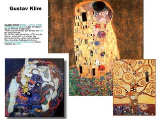 Gustav Klim


Gustav Klimt (1862 - 1918) pintor
simbolista austríaco líder fundador
de la Wiener Sezession.
 Klimt es conocido por el uso de oro
en las pinturas.
En la Escuela de Artes y Oficios de
Viena, aprendió a trabajar las
técnicas de las artes decorativas.
Sus mayores trabajos incluyen
pinturas, murales, bocetos y otros
objetos de arte.
 