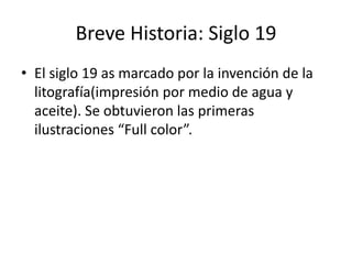 Breve Historia: Siglo 19 
• El siglo 19 as marcado por la invención de la 
litografía(impresión por medio de agua y 
aceite). Se obtuvieron las primeras 
ilustraciones “Full color”. 
 