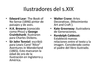Ilustradores del s.XIX 
• Edward Lear: The Book of 
No Sense (1846) pintor de 
paisajes y de aves. 
• H.K. Browne (conocido 
como Phizz) y George 
Cruinkshank: Ilustraron 
para Charles Dickens. 
• Sir John Tenniel: escribió 
para Lewis Carol “Alice” 
Aventures in Wonderland 
(1865). Esto marcaron la 
edad de oro de la 
Ilustración en Inglaterra y 
América. 
• Walter Crane: Artes 
Decorativas. (Movimiento 
Art and Craft ). 
• Kate Greenway: ilustradora 
de Generaciones. 
• Randolph Caldecot: 
Estableció nuevas 
relaciones entre el texto y la 
imagen. Considerado como 
el padre del libro ilustrado. 
 