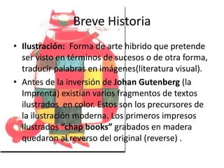 Breve Historia 
• Ilustración: Forma de arte hibrido que pretende 
ser visto en términos de sucesos o de otra forma, 
traducir palabras en imágenes(literatura visual). 
• Antes de la inversión de Johan Gutenberg (la 
Imprenta) existían varios fragmentos de textos 
ilustrados en color. Estos son los precursores de 
la ilustración moderna. Los primeros impresos 
ilustrados “chap books” grabados en madera 
quedaron al reverso del original (reverse) . 
 