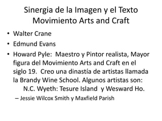 Sinergia de la Imagen y el Texto 
Movimiento Arts and Craft 
• Walter Crane 
• Edmund Evans 
• Howard Pyle: Maestro y Pintor realista, Mayor 
figura del Movimiento Arts and Craft en el 
siglo 19. Creo una dinastía de artistas llamada 
la Brandy Wine School. Algunos artistas son: 
N.C. Wyeth: Tesure Island y Wesward Ho. 
– Jessie Wilcox Smith y Maxfield Parish 
 