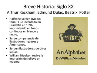 Breve Historia: Siglo XX 
Arthur Rackham, Edmund Dulac, Beatrix Potter 
• Halftone Screen (Medio 
tono): Fue inventado en 
Filadelfia en 1896, 
imprimiendo en tonos 
continuos en blanco y 
negro. 
• Surge competencia de 
ilustradores Ingleses y 
Americanos. 
• Surgen Ilustradores de otros 
países. 
• William Nicolson revive la 
impresión de relieve en 
madera. 
 