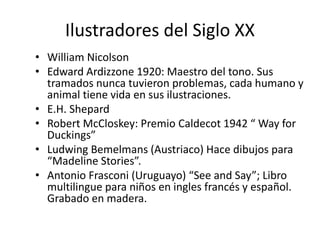 Ilustradores del Siglo XX 
• William Nicolson 
• Edward Ardizzone 1920: Maestro del tono. Sus 
tramados nunca tuvieron problemas, cada humano y 
animal tiene vida en sus ilustraciones. 
• E.H. Shepard 
• Robert McCloskey: Premio Caldecot 1942 “ Way for 
Duckings” 
• Ludwing Bemelmans (Austriaco) Hace dibujos para 
“Madeline Stories”. 
• Antonio Frasconi (Uruguayo) “See and Say”; Libro 
multilingue para niños en ingles francés y español. 
Grabado en madera. 
 