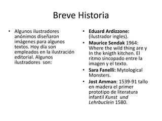 Breve Historia 
• Algunos ilustradores 
anónimos diseñaron 
imágenes para algunos 
textos. Hoy día son 
empleados en la ilustración 
editorial. Algunos 
ilustradores son: 
• Eduard Ardizzone: 
(ilustrador ingles). 
• Maurice Sendak 1964: 
Where the wild thing are y 
In the knigth kitchen. El 
ritmo sincopado entre la 
imagen y el texto. 
• Sara Fanelli: Mytological 
Monsters. 
• Jost Amman: 1539-91 tallo 
en madera el primer 
prototipo de literatura 
infantil Kunst und 
Lehrbuclein 1580. 
 