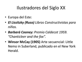 Ilustradores del Siglo XX 
• Europa del Este: 
• El Lissitzky (Ruso) Libros Constructivistas para 
niños. 
• Barbará Cooney: Premio Caldecot 1959. 
“Chanticleer and the fox”. 
• Winsor McCay (1905) Arte secuencial: Little 
Nemo in Suberland, publicado en el New York 
Herald. 
 