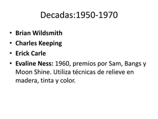 Decadas:1950-1970 
• Brian Wildsmith 
• Charles Keeping 
• Erick Carle 
• Evaline Ness: 1960, premios por Sam, Bangs y 
Moon Shine. Utiliza técnicas de relieve en 
madera, tinta y color. 
 