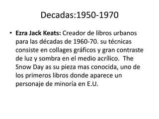 Decadas:1950-1970 
• Ezra Jack Keats: Creador de libros urbanos 
para las décadas de 1960-70. su técnicas 
consiste en collages gráficos y gran contraste 
de luz y sombra en el medio acrílico. The 
Snow Day as su pieza mas conocida, uno de 
los primeros libros donde aparece un 
personaje de minoría en E.U. 
 