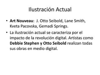 Ilustración Actual 
• Art Nouveau: J. Otto Seibold, Lane Smith, 
Kveta Pacovska, Gemadi Springs. 
• La ilustración actual se caracteriza por el 
impacto de la revolución digital. Artistas como 
Debbie Stephen y Otto Seibold realizan todas 
sus obras en medio digital. 
 