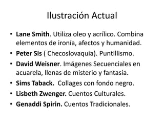 Ilustración Actual 
• Lane Smith. Utiliza oleo y acrílico. Combina 
elementos de ironía, afectos y humanidad. 
• Peter Sis ( Checoslovaquia). Puntillismo. 
• David Weisner. Imágenes Secuenciales en 
acuarela, llenas de misterio y fantasía. 
• Sims Taback. Collages con fondo negro. 
• Lisbeth Zwenger. Cuentos Culturales. 
• Genaddi Spirin. Cuentos Tradicionales. 
 