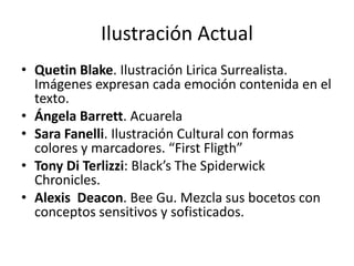 Ilustración Actual 
• Quetin Blake. Ilustración Lirica Surrealista. 
Imágenes expresan cada emoción contenida en el 
texto. 
• Ángela Barrett. Acuarela 
• Sara Fanelli. Ilustración Cultural con formas 
colores y marcadores. “First Fligth” 
• Tony Di Terlizzi: Black’s The Spiderwick 
Chronicles. 
• Alexis Deacon. Bee Gu. Mezcla sus bocetos con 
conceptos sensitivos y sofisticados. 
 