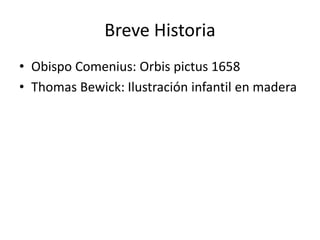 Breve Historia 
• Obispo Comenius: Orbis pictus 1658 
• Thomas Bewick: Ilustración infantil en madera 
 