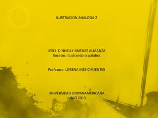 ILUSTRACION ANALOGA 2
LESLY DINNELLY JIMENEZ ALMANZA
Bocetos: Ilustrando la palabra
Profesora: LORENA INES CIFUENTES
UNIVERSIDAD UNIPANAMERICANA
JUNIO 2013
 