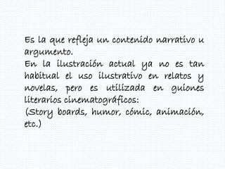 Es la que refleja un contenido narrativo u
argumento.
En la ilustración actual ya no es tan
habitual el uso ilustrativo en relatos y
novelas, pero es utilizada en guiones
literarios cinematográficos:
(Story boards, humor, cómic, animación,
etc.)