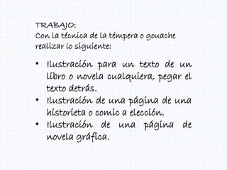 TRABAJO:
Con la técnica de la témpera o gouache
realizar lo siguiente:
• Ilustración para un texto de un
libro o novela cualquiera, pegar el
texto detrás.
• Ilustración de una página de una
historieta o comic a elección.
• Ilustración de una página de
novela gráfica.