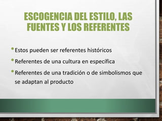 ESCOGENCIA DEL ESTILO, LAS
FUENTES Y LOS REFERENTES
•Estos pueden ser referentes históricos
•Referentes de una cultura en específica
•Referentes de una tradición o de simbolismos que
se adaptan al producto
 
