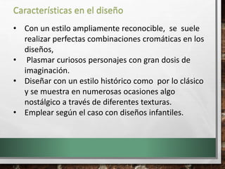 • Con un estilo ampliamente reconocible, se suele
realizar perfectas combinaciones cromáticas en los
diseños,
• Plasmar curiosos personajes con gran dosis de
imaginación.
• Diseñar con un estilo histórico como por lo clásico
y se muestra en numerosas ocasiones algo
nostálgico a través de diferentes texturas.
• Emplear según el caso con diseños infantiles.
Características en el diseño
 