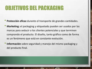 OBJETIVOS DEL PACKAGING
• Protección eficaz durante el transporte de grandes cantidades.
• Marketing: el packaging y etiquetado pueden ser usados por las
marcas para seducir a los clientes potenciales y que terminen
comprando el producto. El diseño, tanto gráfico como de forma
es un fenómeno que está en constante evolución.
• Información sobre seguridad y manejo del mismo packaging y
del producto final.
 