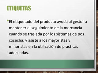 ETIQUETAS
•El etiquetado del producto ayuda al gestor a
mantener el seguimiento de la mercancía
cuando se traslada por los sistemas de pos
cosecha, y asiste a los mayoristas y
minoristas en la utilización de prácticas
adecuadas.
 