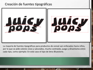 Creación de fuentes tipográficas
La mayoría de fuentes tipográficas para productos de cereal van enfocados hacia niños,
por lo que se pide colores vivos y saturados, mucho contraste, juego y dinamismo entre
cada tipo, como ejemplo: En este caso el tipo de letra Bluestone.
 