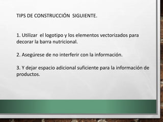 TIPS DE CONSTRUCCIÓN SIGUIENTE.
1. Utilizar el logotipo y los elementos vectorizados para
decorar la barra nutricional.
2. Asegúrese de no interferir con la información.
3. Y dejar espacio adicional suficiente para la información de
productos.
 
