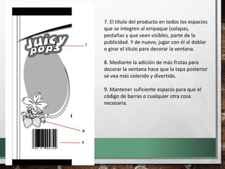 7. El título del producto en todos los espacios
que se integren al empaque (solapas,
pestañas y que sean visibles, parte de la
publicidad. Y de nuevo, jugar con él al doblar
o girar el título para decorar la ventana.
8. Mediante la adición de más frutas para
decorar la ventana hace que la tapa posterior
se vea más colorido y divertido.
9. Mantener suficiente espacio para que el
código de barras o cualquier otra cosa
necesaria.
 