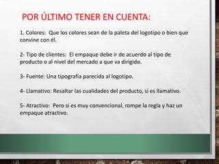 1. Colores: Que los colores sean de la paleta del logotipo o bien que
convine con él.
2- Tipo de clientes: El empaque debe ir de acuerdo al tipo de
producto o al nivel del mercado a que va dirigido.
3- Fuente: Una tipografía parecida al logotipo.
4- Llamativo: Resaltar las cualidades del producto, si es llamativo.
5- Atractivo: Pero si es muy convencional, rompe la regla y haz un
empaque atractivo.
POR ÚLTIMO TENER EN CUENTA:
 