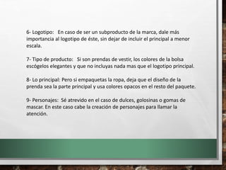 6- Logotipo: En caso de ser un subproducto de la marca, dale más
importancia al logotipo de éste, sin dejar de incluir el principal a menor
escala.
7- Tipo de producto: Si son prendas de vestir, los colores de la bolsa
escógelos elegantes y que no incluyas nada mas que el logotipo principal.
8- Lo principal: Pero si empaquetas la ropa, deja que el diseño de la
prenda sea la parte principal y usa colores opacos en el resto del paquete.
9- Personajes: Sé atrevido en el caso de dulces, golosinas o gomas de
mascar. En este caso cabe la creación de personajes para llamar la
atención.
 