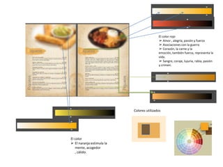 El color
 El naranja estimula la
mente, acogedor
, cálido.
El color rojo
➢ Amor , alegría, pasión y fuerza
➢ Asociaciones con la guerra
➢ Corazón, la carne y la
emoción, también fuerza, representa la
vida.
➢ Sangre, coraje, lujuria, rabia, pasión
y crimen.
Colores utilizados
 