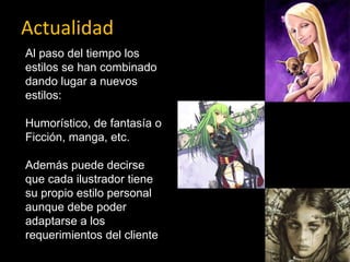 Actualidad Al paso del tiempo los estilos se han combinado  dando lugar a nuevos estilos: Humorístico, de fantasía o Ficción, manga, etc. Además puede decirse que cada ilustrador tiene su propio estilo personal aunque debe poder adaptarse a los requerimientos del cliente  