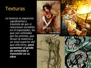 Texturas La textura es expresiva significativa y trasmite de por sí reacciones variables en el espectador, las que son utilizadas por los artistas, que llevan la materia a un nivel superior del que ella tiene,  para aumentar el grado de contenido a transmitir en su obra   