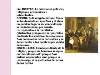 LA LIBERTAD: En cuestiones políticas, religiosas, económicas e intelectuales.DEÍSMO: Es la religión natural. Tenía su fundamento en que Dios y el alma no pueden llegar a ser conocidos por la razón humana, por cuanto corresponden a la metafísica (abstracto), y no puede ser percibido mediante los sentidos. Se reconoce a Dios como autor de la naturaleza y se debe revelar a los hombres por medio de la razón.MORAL LAICA: Es independiente de la religión, ya que los hombres se rigen por morales no sólo porque Dios ordena observarlas, sino porque la razón exige el respeto a los derechos de los demás