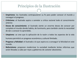 Principios de la IlustraciónEmpirismo: los ilustrados contrapusieron su fe para poder conocer el mundo y conseguir el progreso.Criticismo: el ilustrado aspira a someter a critica racional todo el conocimiento anterior.Deseo de conocimiento: el ilustrado siente un enorme deseo de conocer por completo el mundo donde habita, de iluminarlo, pero también siente la necesidad de dar a conocer lo aprendido.Utopismo: se cree que la aplicación de la razón a todos los aspectos de la vida humana permitirá un progreso económico y cultural ilimitado.Progreso y felicidad: el ilustrado a lo que aspira es a conseguir la felicidad en este mundo.Reformismo: proponen modernizar la sociedad mediante lentas reformas que serán llevadas a cabo por reyes y gobiernos de carácter absolutista.