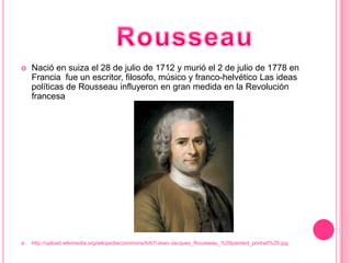    Nació en suiza el 28 de julio de 1712 y murió el 2 de julio de 1778 en
    Francia fue un escritor, filosofo, músico y franco-helvético Las ideas
    políticas de Rousseau influyeron en gran medida en la Revolución
    francesa




   http://upload.wikimedia.org/wikipedia/commons/b/b7/Jean-Jacques_Rousseau_%28painted_portrait%29.jpg
 