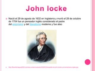    Nació el 29 de agosto de 1632 en Inglaterra y murió el 28 de octubre
    de 1704 fue un pensador inglés considerado el padre
    del empirismo y del liberalismo moderno y fue ateo




   http://filosofia.laguia2000.com/wp-content/uploads/2008/03/biografia-de-john-locke-y-el-empirismo-ingles.jpg
 