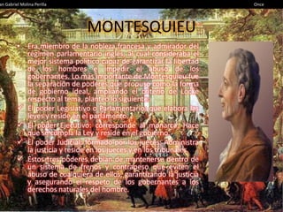 an Gabriel Molina Perilla                                            Once




                              MONTESQUIEU
         • Era miembro de la nobleza francesa y admirador del
           régimen parlamentario inglés, al cual consideraba el
           mejor sistema político capaz de garantizar la libertad
           de los hombres e impedir el abuso de los
           gobernantes. Lo más importante de Montesquieu fue
           la separación de poderes que propuso como la forma
           de gobierno ideal, ampliando el criterio de Locke
           respecto al tema, planteó lo siguiente:
          El poder Legislativo o Parlamentario: que elabora las
           leyes y reside en el parlamento.
          El poder Ejecutivo: corresponde al monarca. Hace
           que se cumpla la Ley y reside en el gobierno.
          El poder Judicial: formado por los jueces. Administra
           la justicia y reside en los jueces y en los tribunales.
          Estos tres poderes debían de mantenerse dentro de
           un sistema de frenos y contrapeso que eviten el
           abuso de cualquiera de ellos, garantizando la justicia
           y asegurando el respeto de los gobernantes a los
           derechos naturales del hombre.
 