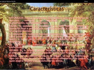 an Gabriel Molina Perilla                                                         Once




         • NATURALEZA: Amor a la naturaleza. Este hecho se concreta en el deseo de
           descubrir,      mediante      la     aplicación   de     la    razón      y
           la observación, las leyes que la rigen.
         • RAZÓN: Fe constante en el poder de la razón humana. Durante la
           Ilustración llegó a pensarse que con uso juicioso de la razón sería posible
           un progreso ilimitado.
         • LA IGUALDAD: Si todos los hombres proceden de la misma naturaleza y
           todos poseen la capacidad de razonar, entonces todos los hombres son
           iguales a la luz de la razón, con iguales derechos que deben ser
           respetados.
         • LA LIBERTAD: En cuestiones políticas, religiosas, económicas e
           intelectuales.
         • DEÍSMO: Es la religión natural. Tenía su fundamento en que Dios y
           el alma no pueden llegar a ser conocidos por la razón humana.
         • MORAL LAICA: Es independiente de la religión, ya que los hombres se
           rigen por morales no sólo porque Dios ordena observarlas, sino porque la
           razón exige el respeto a los derechos de los demás.
 