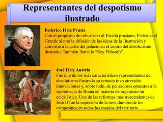 Representantes del despotismo
          ilustrado
     Federico II de Prusia
     Con el propósito de robustecer al Estado prusiano, Federico el
     Grande alentó la difusión de las ideas de la Ilustración y
     convirtió a la corte del palacio en el centro del absolutismo
     ilustrado. También llamado “Rey Filósofo”.


           José II de Austria
           Fue uno de los más característicos representantes del
           absolutismo ilustrado su reinado tuvo atrevidas
           innovaciones y, sobre todo, de pensadores opuestos a la
           supremacía de Roma en materia de organización
           eclesiástica. Una de las reformas más trascendentes de
           José II fue la supresión de la servidumbre de los
           campesinos en todos los estados del territorio.
 