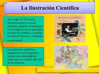 La Ilustración Científica
En el siglo XVIII triunfa
definitivamente la ciencia
moderna, aumenta el interés por
la investigación de la naturaleza
en todos los ámbitos, y triunfan
la física de Newton y el método
experimental.


Las academias científicas
 impulsaron la investigación y
 crearon una comunidad de
 sabios que se extendía más allá
 de las fronteras
 