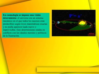 En cosmología se impuso una visión
determinista: el universo era un sistema
mecánico en el que todos los sucesos eran
predecibles según leyes matemáticas exactas
y no podía aparecer nada nuevo o
imprevisible. Este determinismo estaba en
conflicto con los ideales morales y políticos
de la Ilustración.
 