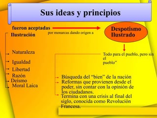 Sus ideas y principios
 fueron aceptadas                                 Despotismo
                por monarcas dando origen a
Ilustración                                       Ilustrado

Naturaleza                                    Todo para el pueblo, pero sin
                                              el
Igualdad                                      pueblo”
Libertad
Razón                     Búsqueda del “bien” de la nación
Deísmo                    Reformas que provienen desde el
Moral Laica               poder, sin contar con la opinión de
                          los ciudadanos.
                          Termina con una crisis al final del
                          siglo, conocida como Revolución
                          Francesa.
 