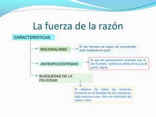 La fuerza de la razón
CARACTERISTICAS
RACIONALISMO
ANTROPOCENTRISMO
BUSQUEDAD DE LA
FELICIDAD
El ser humano es capaz de comprender
todo mediante la razón .
El eje del pensamiento ilustrado fue el
ser humano, confianza plena de lo que él
podía lograr.
El objetivo de todas las acciones
humanas es la felicidad de los individuos;
toda persona nace libre sin distinción de
clase o raza.
 