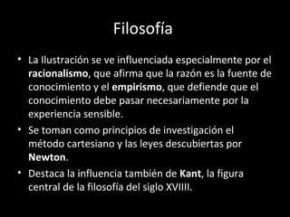 Filosofía 
• La Ilustración se ve influenciada especialmente por el 
racionalismo, que afirma que la razón es la fuente de 
conocimiento y el empirismo, que defiende que el 
conocimiento debe pasar necesariamente por la 
experiencia sensible. 
• Se toman como principios de investigación el 
método cartesiano y las leyes descubiertas por 
Newton. 
• Destaca la influencia también de Kant, la figura 
central de la filosofía del siglo XVIIII. 
 