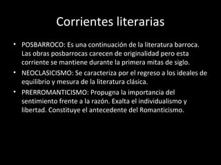 Corrientes literarias 
• POSBARROCO: Es una continuación de la literatura barroca. 
Las obras posbarrocas carecen de originalidad pero esta 
corriente se mantiene durante la primera mitas de siglo. 
• NEOCLASICISMO: Se caracteriza por el regreso a los ideales de 
equilibrio y mesura de la literatura clásica. 
• PRERROMANTICISMO: Propugna la importancia del 
sentimiento frente a la razón. Exalta el individualismo y 
libertad. Constituye el antecedente del Romanticismo. 
 