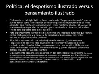 Política: el despotismo ilustrado versus 
pensamiento ilustrado 
• El absolutismo del siglo XVIII recibe el nombre de “Despotismo Ilustrado”, que se 
puede definir como “la utilización de la ideología ilustrada por parte de las leyes 
absolutas para mantener su absolutismo”. El rey mantiene el poder absoluto y el 
pueblo no tiene capacidad de decisión, pero se atiende al bienestar del pueblo 
(“todo para el pueblo pero sin el pueblo”). 
• Pero el pensamiento ilustrado es básicamente una ideología burguesa que luchará 
contra el absolutismo y la nobleza. Se caracterizará por poseer diferentes 
vertientes: el político y el económico. 
• El político representado por Voltaire ( idea de tolerancia), Montesquieu 
( separación de poderes. Idea dogma del liberalismo) y Rousseau ( idea del 
contrato social: el poder del rey como un pacto con sus subditos. Defiende que 
todos los hombres nacen con idénticos derechos y que es el pueblo quien debe 
delegar el poder en sus gobernantes) 
• El pensamiento económico se concretó en dos corrientes: el fisiocratismo (la riqueza 
de un estado hay que buscarla en la naturaleza, más exactamente de la agricultura) y el liberalismo (la 
riqueza del Estado radica en la libertad. El Estado no ha de intervenir en la actividad económica y ha de dejar total 
libertad a la iniciativa y a la empresa privadas) que entraron en contradicción con el 
pensamiento mercantilista imperante. 
 